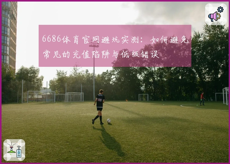 6686体育官网避坑实测：如何避免常见的充值陷阱与低级错误