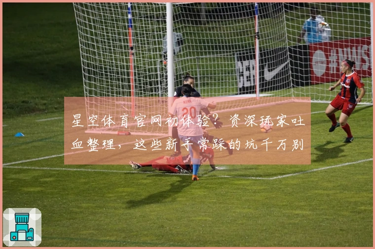 星空体育官网初体验？资深玩家吐血整理，这些新手常踩的坑千万别中！