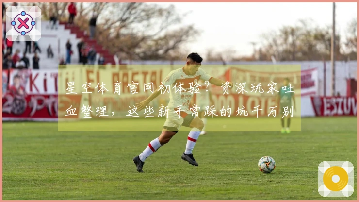 星空体育官网初体验？资深玩家吐血整理，这些新手常踩的坑千万别中！
