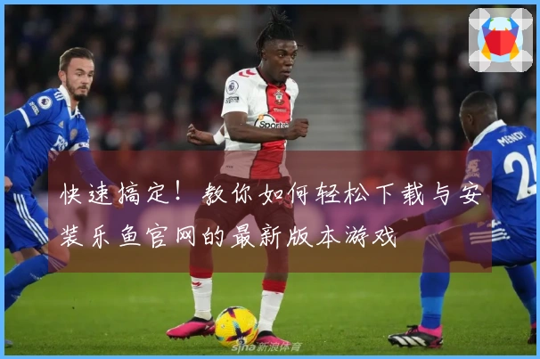 快速搞定！教你如何轻松下载与安装乐鱼官网的最新版本游戏