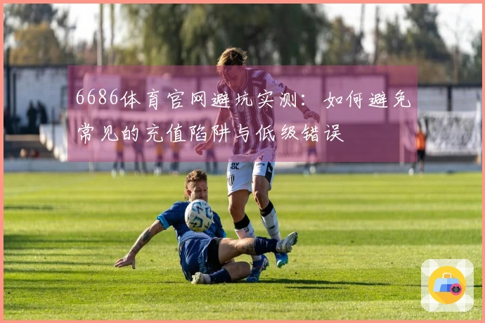 6686体育官网避坑实测：如何避免常见的充值陷阱与低级错误