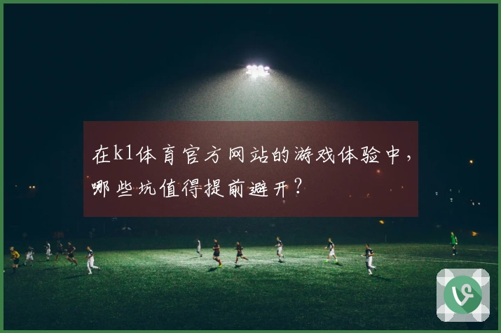 在k1体育官方网站的游戏体验中，哪些坑值得提前避开？