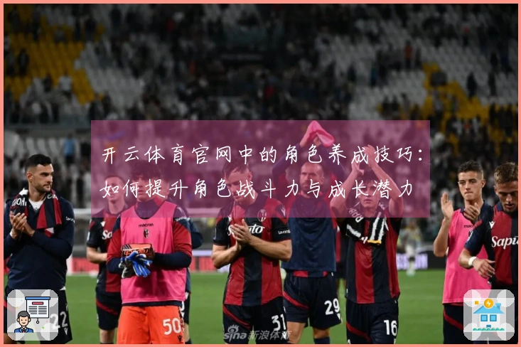 开云体育官网中的角色养成技巧：如何提升角色战斗力与成长潜力