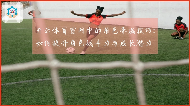 开云体育官网中的角色养成技巧：如何提升角色战斗力与成长潜力