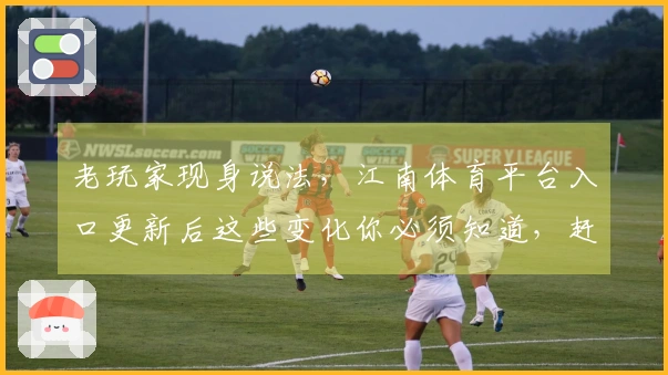 老玩家现身说法，江南体育平台入口更新后这些变化你必须知道，赶紧来看看！